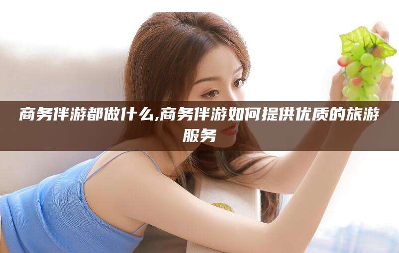 河间商务伴游都做什么,商务伴游如何提供优质的旅游服务