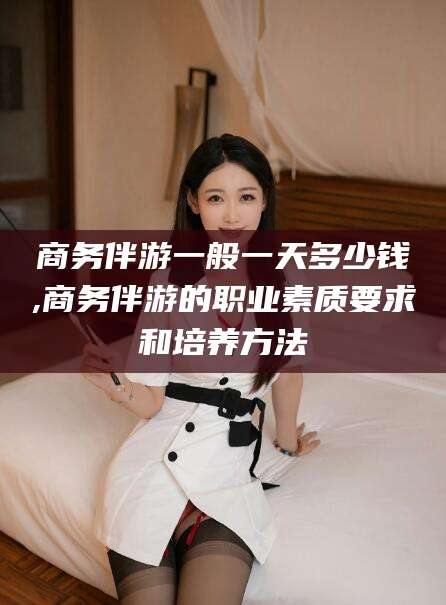 河间商务伴游一般一天多少钱,商务伴游的职业素质要求和培养方法