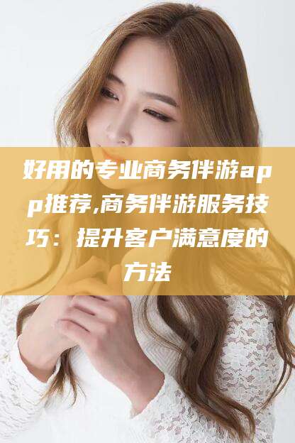 河间好用的专业商务伴游app推荐,商务伴游服务技巧：提升客户满意度的方法