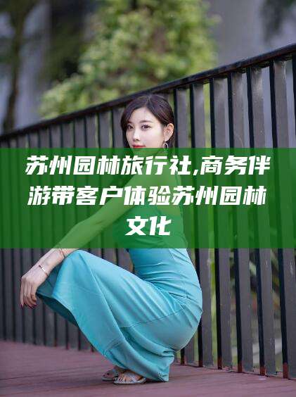 河间苏州园林旅行社,商务伴游带客户体验苏州园林文化