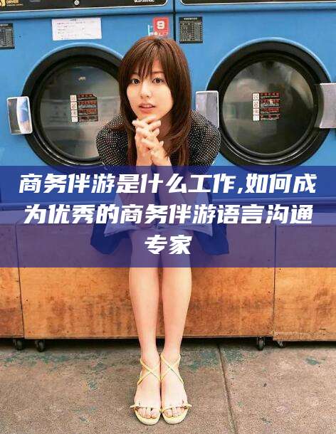 河间商务伴游是什么工作,如何成为优秀的商务伴游语言沟通专家