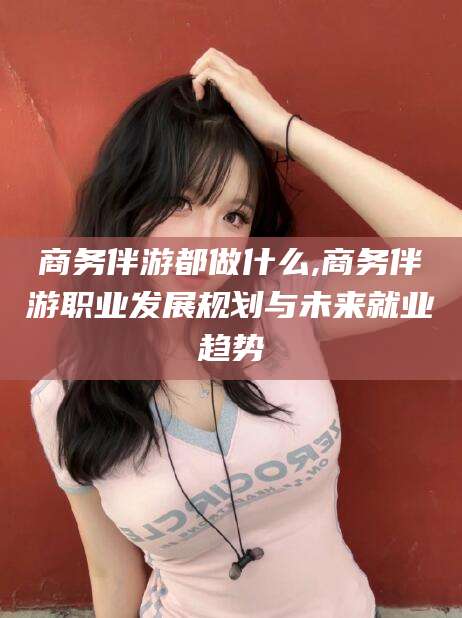 河间商务伴游都做什么,商务伴游职业发展规划与未来就业趋势