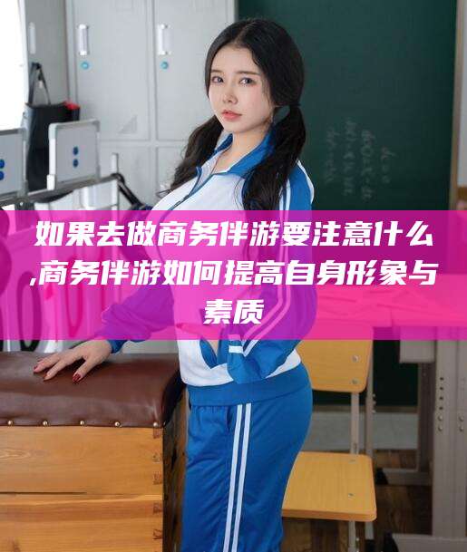 河间如果去做商务伴游要注意什么,商务伴游如何提高自身形象与素质