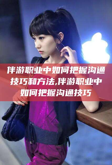 河间伴游职业中如何把握沟通技巧和方法,伴游职业中如何把握沟通技巧