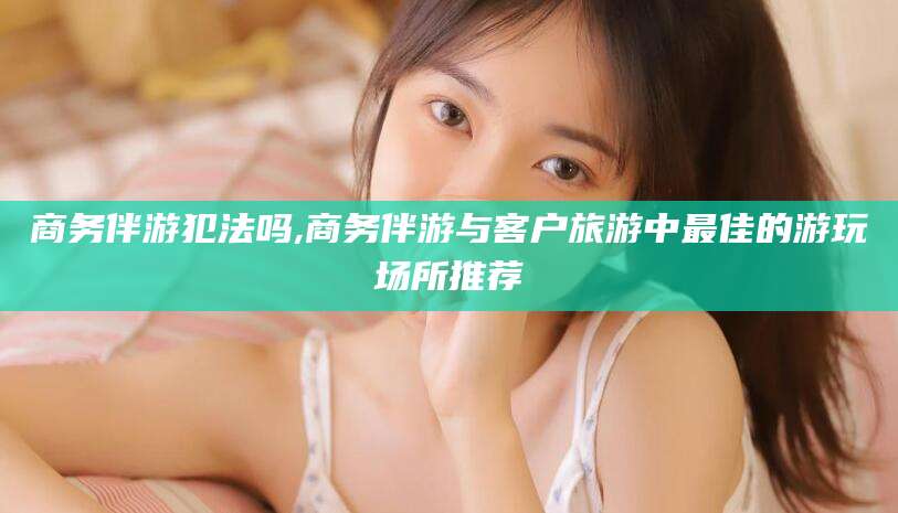 河间商务伴游犯法吗,商务伴游与客户旅游中最佳的游玩场所推荐