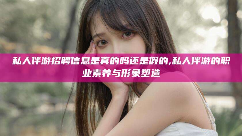 河间私人伴游招聘信息是真的吗还是假的,私人伴游的职业素养与形象塑造