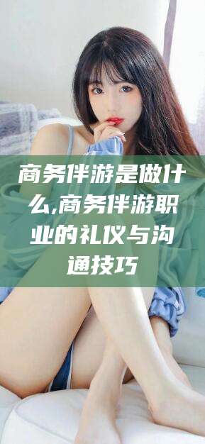 河间商务伴游是做什么,商务伴游职业的礼仪与沟通技巧