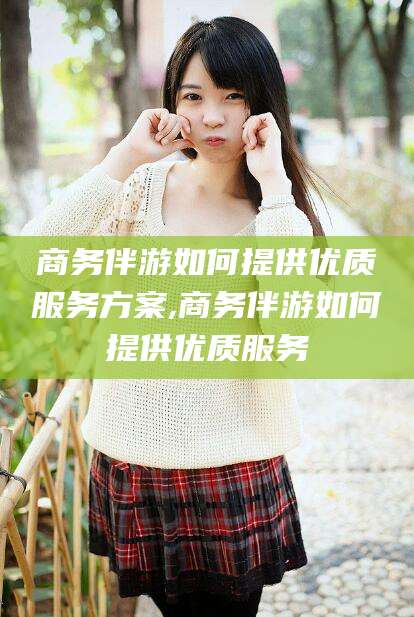 河间商务伴游如何提供优质服务方案,商务伴游如何提供优质服务