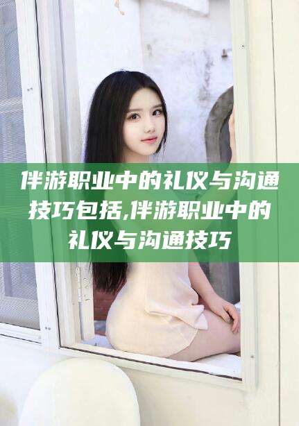 河间伴游职业中的礼仪与沟通技巧包括,伴游职业中的礼仪与沟通技巧