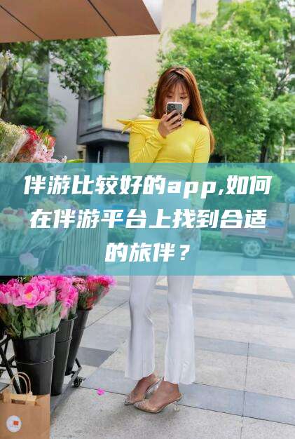 河间伴游比较好的app,如何在伴游平台上找到合适的旅伴？
