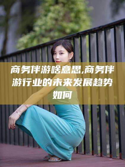 河间商务伴游啥意思,商务伴游行业的未来发展趋势如何