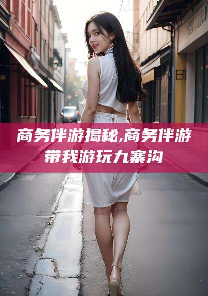 河间商务伴游揭秘,商务伴游带我游玩九寨沟