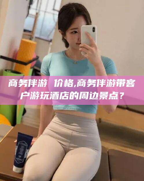 河间商务伴游 价格,商务伴游带客户游玩酒店的周边景点？