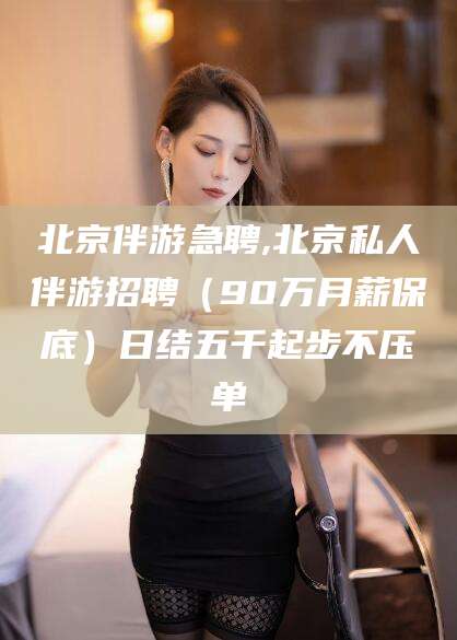 河间北京伴游急聘,北京私人伴游招聘（90万月薪保底）日结五千起步不压单