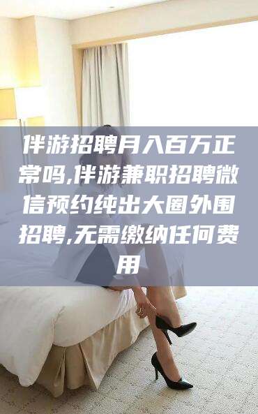 河间伴游招聘月入百万正常吗,伴游兼职招聘微信预约纯出大圈外围招聘,无需缴纳任何费用