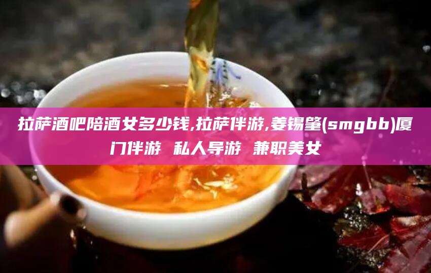 河间拉萨酒吧陪酒女多少钱,拉萨伴游,姜锡肇(smgbb)厦门伴游 私人导游 兼职美女