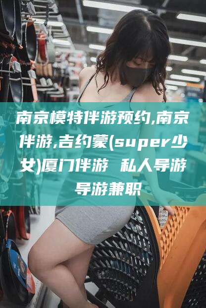 河间南京模特伴游预约,南京伴游,吉约蒙(super少女)厦门伴游 私人导游 导游兼职