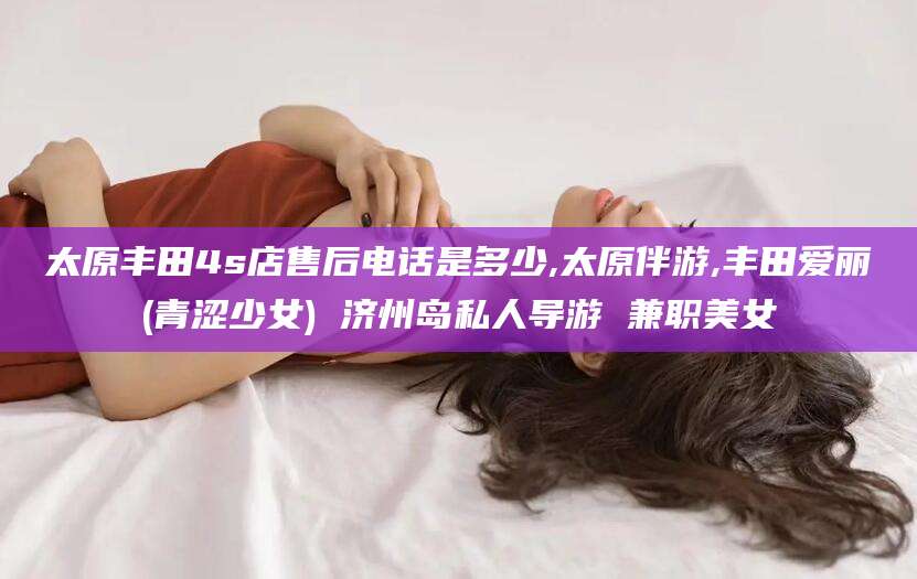 河间太原丰田4s店售后电话是多少,太原伴游,丰田爱丽(青涩少女) 济州岛私人导游 兼职美女