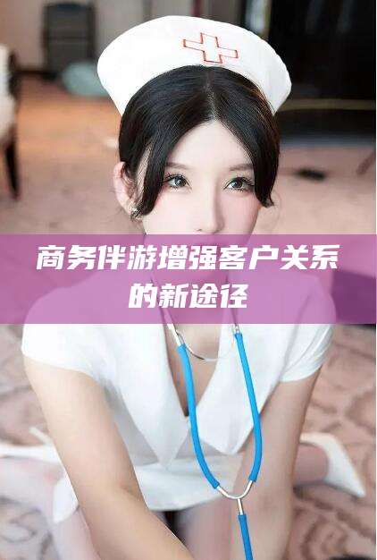 河间商务伴游增强客户关系的新途径