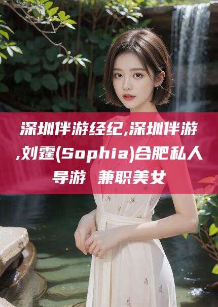 河间深圳伴游经纪,深圳伴游,刘霆(Sophia)合肥私人导游 兼职美女