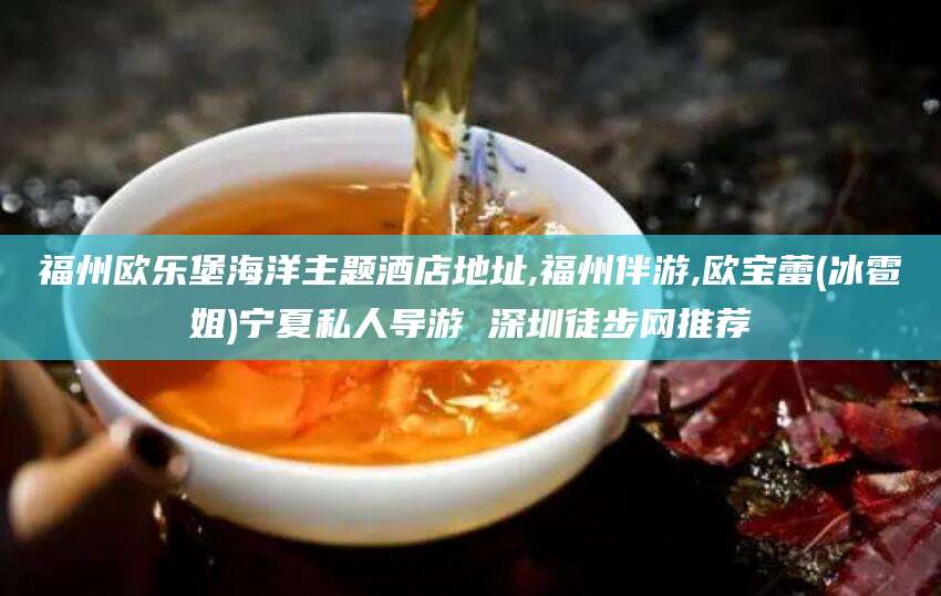 河间福州欧乐堡海洋主题酒店地址,福州伴游,欧宝蕾(冰雹姐)宁夏私人导游 深圳徒步网推荐