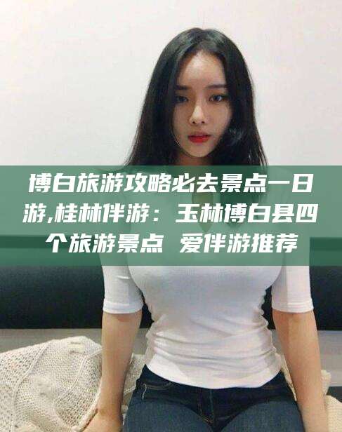 河间博白旅游攻略必去景点一日游,桂林伴游：玉林博白县四个旅游景点 爱伴游推荐