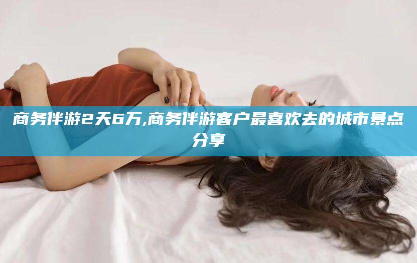 河间商务伴游2天6万,商务伴游客户最喜欢去的城市景点分享