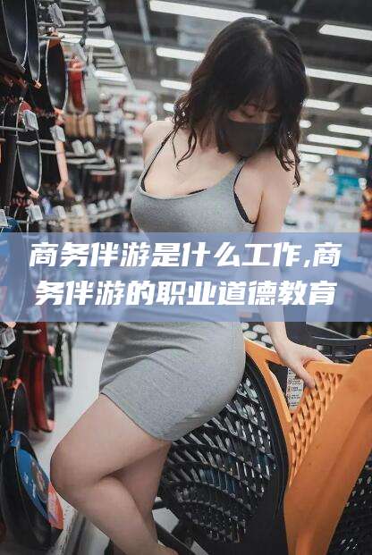 河间商务伴游是什么工作,商务伴游的职业道德教育