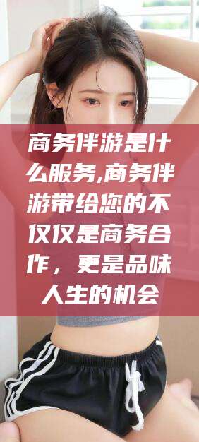 河间商务伴游是什么服务,商务伴游带给您的不仅仅是商务合作，更是品味人生的机会