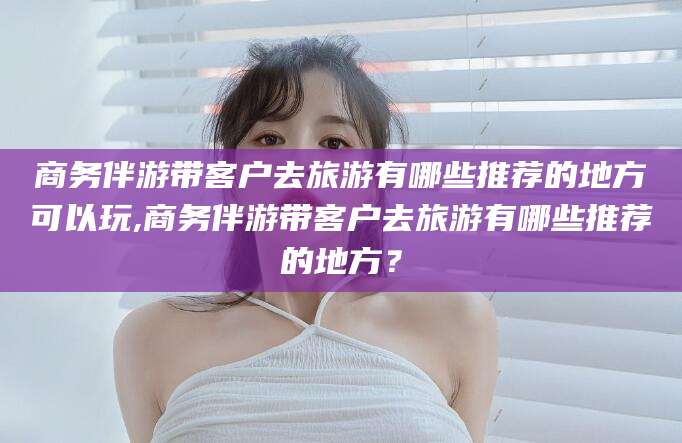 河间商务伴游带客户去旅游有哪些推荐的地方可以玩,商务伴游带客户去旅游有哪些推荐的地方？