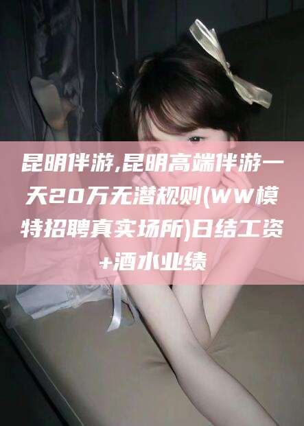 河间昆明伴游,昆明高端伴游一天20万无潜规则(WW模特招聘真实场所)日结工资+酒水业绩