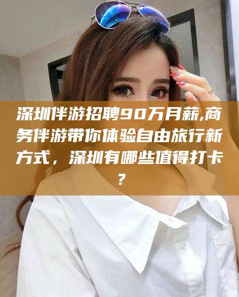 河间深圳伴游招聘90万月薪,商务伴游带你体验自由旅行新方式，深圳有哪些值得打卡？