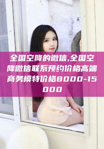 河间全国空降的微信,全国空降微信联系预约价格高端商务模特价格8000-15000