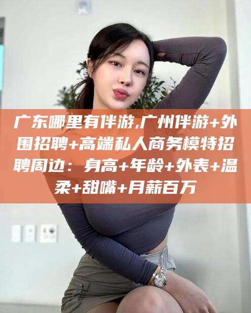 河间广东哪里有伴游,广州伴游+外围招聘+高端私人商务模特招聘周边：身高+年龄+外表+温柔+甜嘴+月薪百万