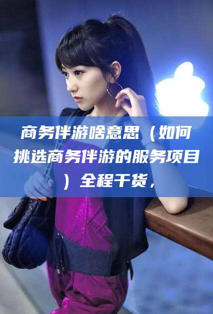 河间商务伴游啥意思（如何挑选商务伴游的服务项目）全程干货，