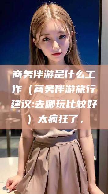 河间商务伴游是什么工作（商务伴游旅行建议:去哪玩比较好）太疯狂了，
