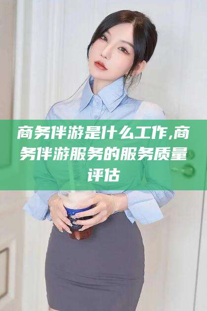河间商务伴游是什么工作,商务伴游服务的服务质量评估