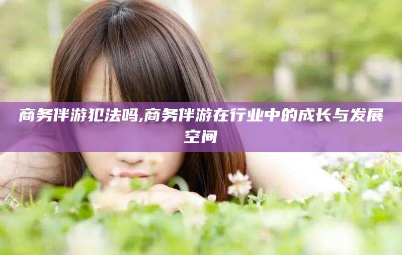 河间商务伴游犯法吗,商务伴游在行业中的成长与发展空间