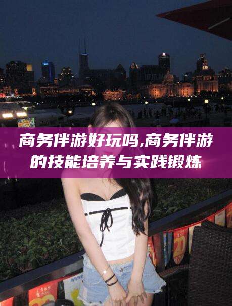 河间商务伴游好玩吗,商务伴游的技能培养与实践锻炼