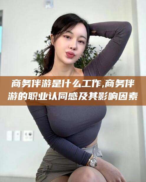 河间商务伴游是什么工作,商务伴游的职业认同感及其影响因素