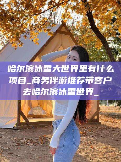 河间哈尔滨冰雪大世界里有什么项目_商务伴游推荐带客户去哈尔滨冰雪世界_
