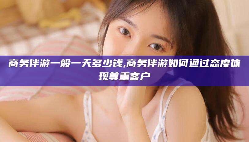 河间商务伴游一般一天多少钱,商务伴游如何通过态度体现尊重客户