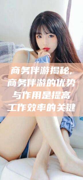 河间商务伴游揭秘,商务伴游的优势与作用是提高工作效率的关键