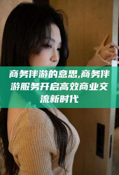 河间商务伴游的意思,商务伴游服务开启高效商业交流新时代
