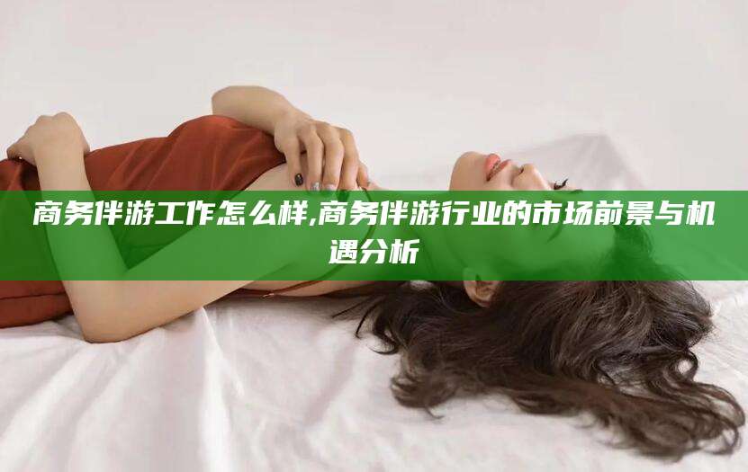 河间商务伴游工作怎么样,商务伴游行业的市场前景与机遇分析