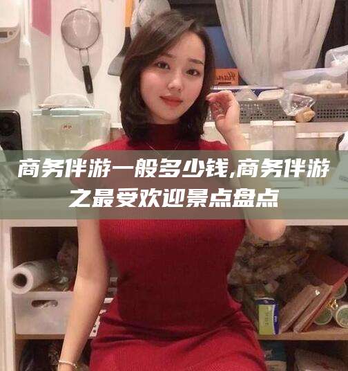 河间商务伴游一般多少钱,商务伴游之最受欢迎景点盘点