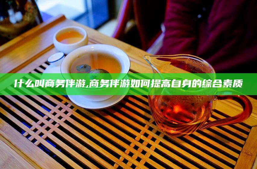 河间什么叫商务伴游,商务伴游如何提高自身的综合素质