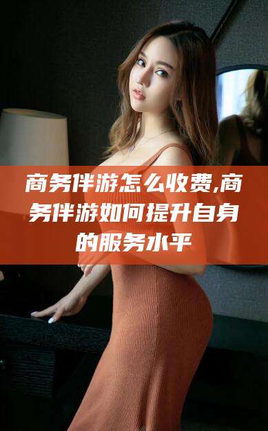 河间商务伴游怎么收费,商务伴游如何提升自身的服务水平