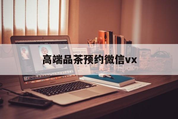 河间关于高端品茶预约微信vx的信息
